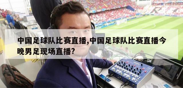 中国足球队比赛直播,中国足球队比赛直播今晚男足现场直播?